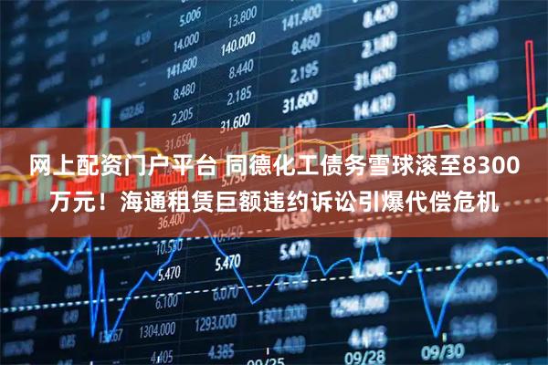 网上配资门户平台 同德化工债务雪球滚至8300万元！海通租赁巨额违约诉讼引爆代偿危机