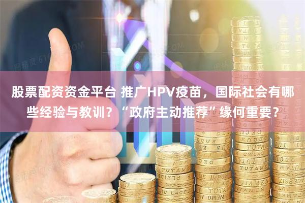 股票配资资金平台 推广HPV疫苗，国际社会有哪些经验与教训？“政府主动推荐”缘何重要？