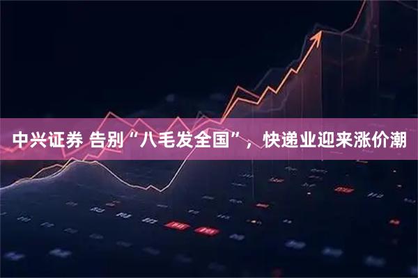 中兴证券 告别“八毛发全国”，快递业迎来涨价潮