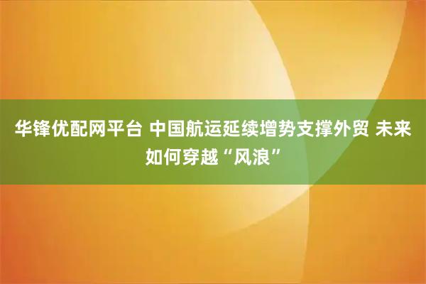华锋优配网平台 中国航运延续增势支撑外贸 未来如何穿越“风浪”