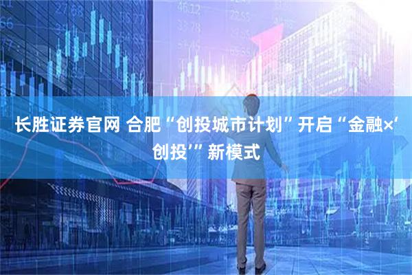 长胜证券官网 合肥“创投城市计划”开启“金融×‘创投’”新模式