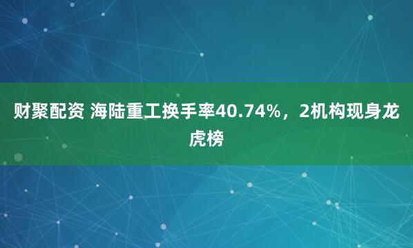 财聚配资 海陆重工换手率40.74%，2机构现身龙虎榜