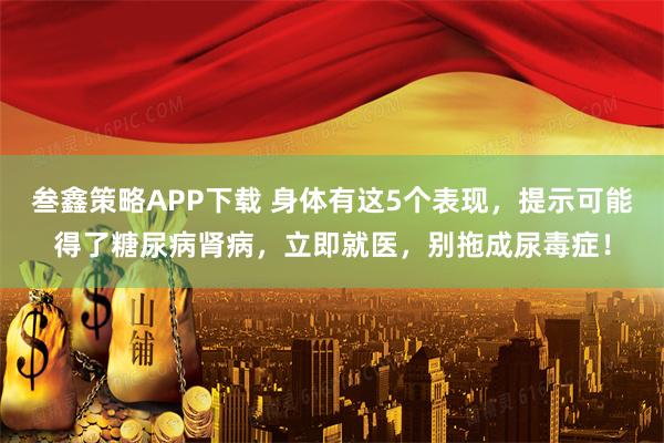 叁鑫策略APP下载 身体有这5个表现，提示可能得了糖尿病肾病，立即就医，别拖成尿毒症！