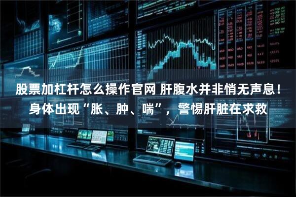 股票加杠杆怎么操作官网 肝腹水并非悄无声息！身体出现“胀、肿、喘”，警惕肝脏在求救