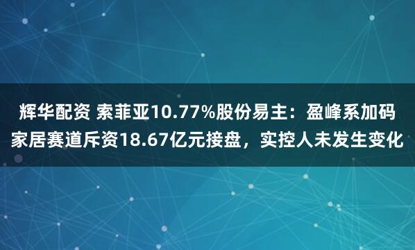 辉华配资 索菲亚10.77%股份易主：盈峰系加码家居赛道斥资18.67亿元接盘，实控人未发生变化