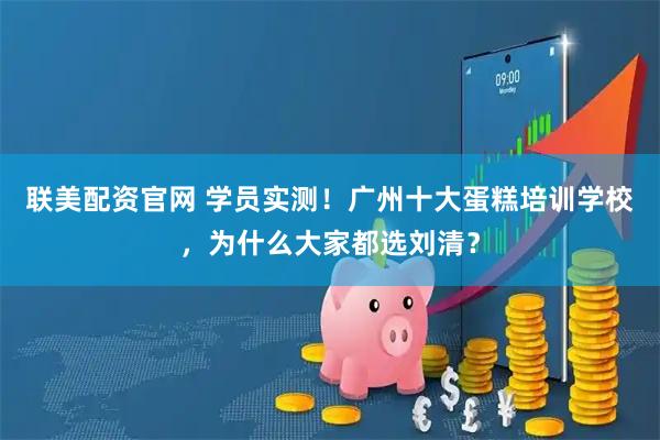 联美配资官网 学员实测！广州十大蛋糕培训学校，为什么大家都选刘清？