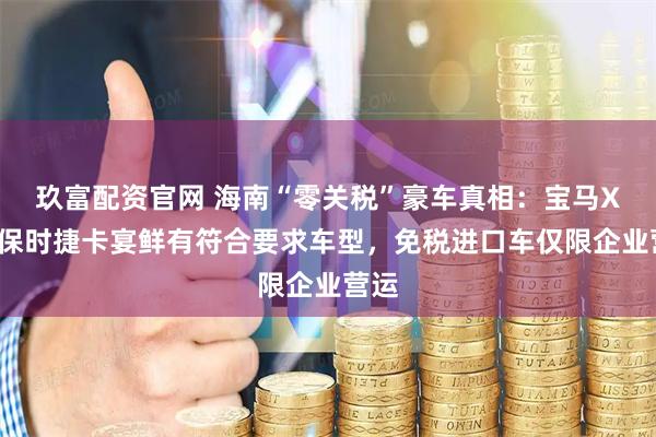 玖富配资官网 海南“零关税”豪车真相：宝马X5、保时捷卡宴鲜有符合要求车型，免税进口车仅限企业营运