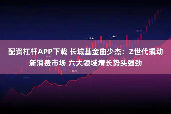 配资杠杆APP下载 长城基金曲少杰：Z世代撬动新消费市场 六大领域增长势头强劲