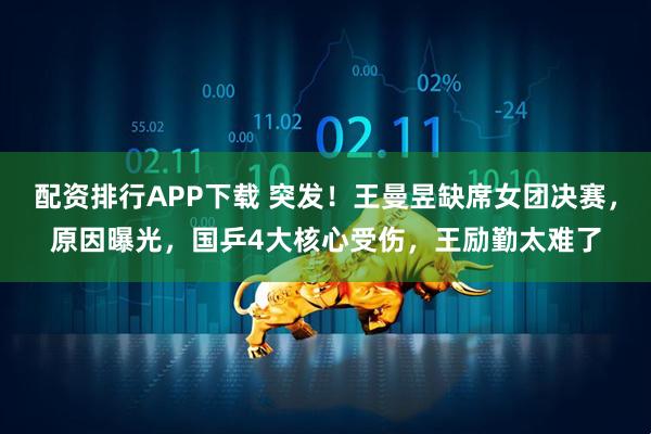 配资排行APP下载 突发！王曼昱缺席女团决赛，原因曝光，国乒4大核心受伤，王励勤太难了