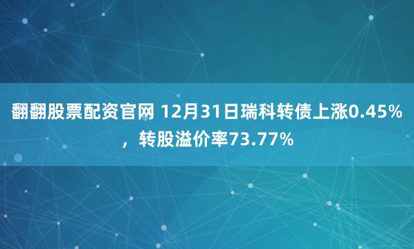 翻翻股票配资官网 12月31日瑞科转债上涨0.45%，转股溢价率73.77%