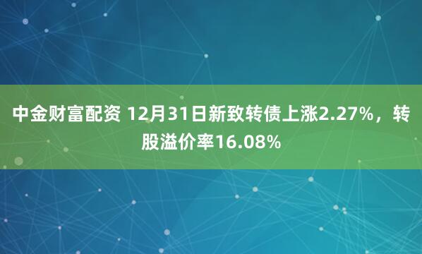 中金财富配资 12月31日新致转债上涨2.27%,转股溢价率16.08%