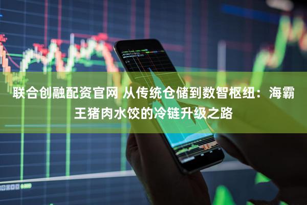 联合创融配资官网 从传统仓储到数智枢纽：海霸王猪肉水饺的冷链升级之路