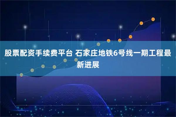 股票配资手续费平台 石家庄地铁6号线一期工程最新进展