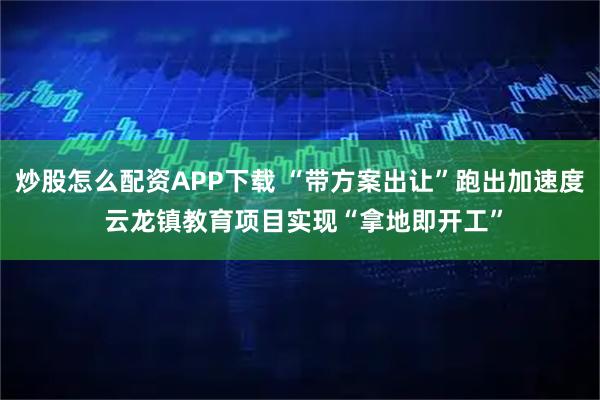 炒股怎么配资APP下载 “带方案出让”跑出加速度 云龙镇教育项目实现“拿地即开工”