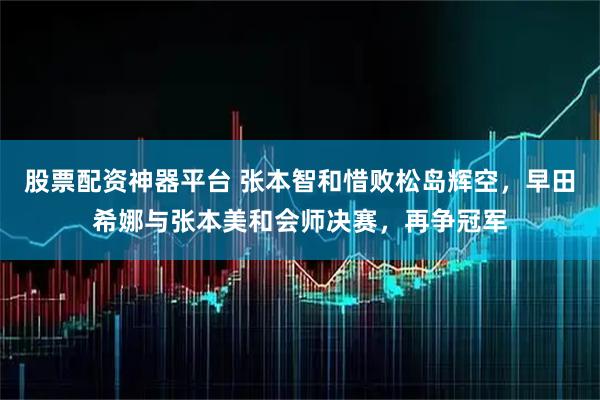 股票配资神器平台 张本智和惜败松岛辉空，早田希娜与张本美和会师决赛，再争冠军
