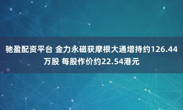 驰盈配资平台 金力永磁获摩根大通增持约126.44万股 每股作价约22.54港元