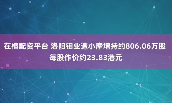 在榕配资平台 洛阳钼业遭小摩增持约806.06万股 每股作价约23.83港元