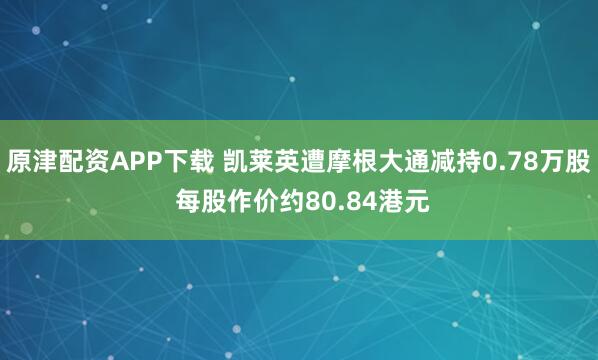 原津配资APP下载 凯莱英遭摩根大通减持0.78万股 每股作价约80.84港元