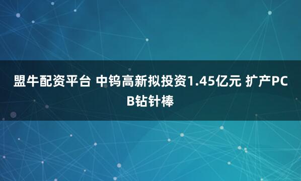 盟牛配资平台 中钨高新拟投资1.45亿元 扩产PCB钻针棒