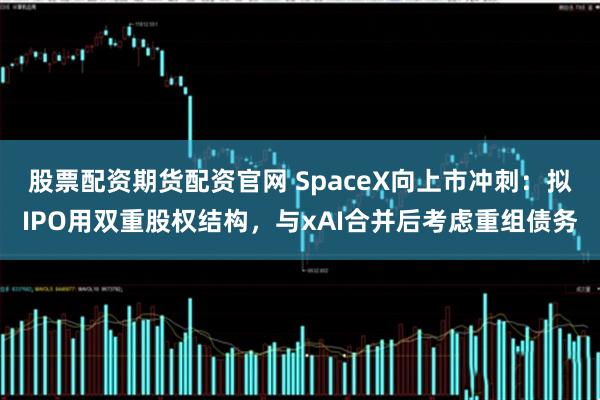 股票配资期货配资官网 SpaceX向上市冲刺：拟IPO用双重股权结构，与xAI合并后考虑重组债务