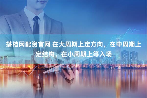 搭档网配资官网 在大周期上定方向，在中周期上定结构，在小周期上等入场