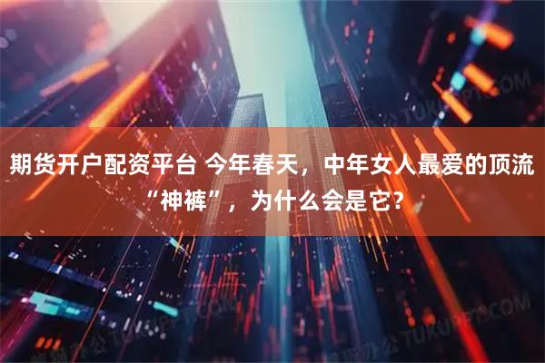 期货开户配资平台 今年春天,中年女人最爱的顶流“神裤”,为什么会是它?