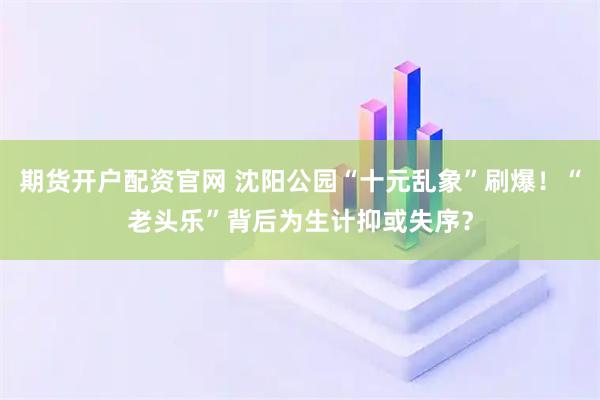 期货开户配资官网 沈阳公园“十元乱象”刷爆！“老头乐”背后为生计抑或失序？