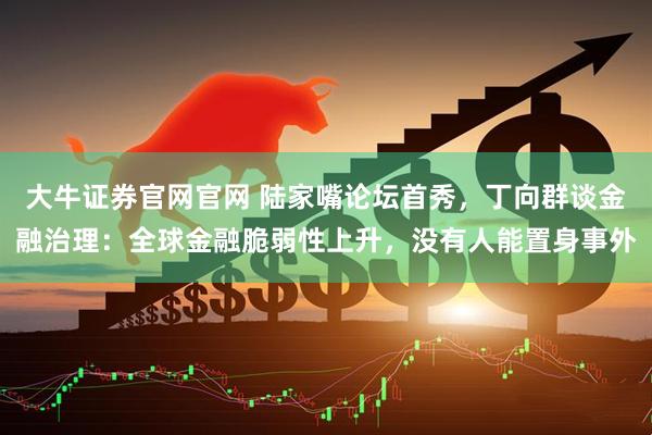 大牛证券官网官网 陆家嘴论坛首秀，丁向群谈金融治理：全球金融脆弱性上升，没有人能置身事外