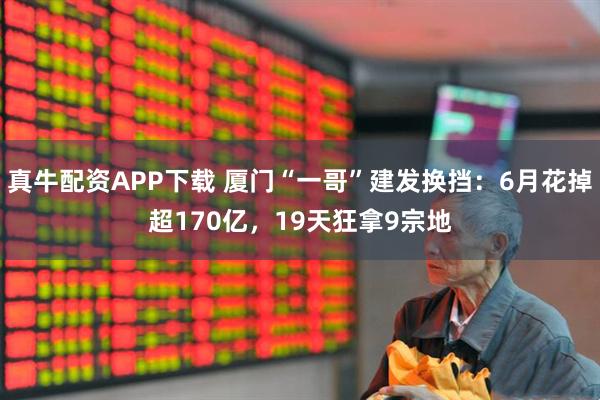 真牛配资APP下载 厦门“一哥”建发换挡：6月花掉超170亿，19天狂拿9宗地