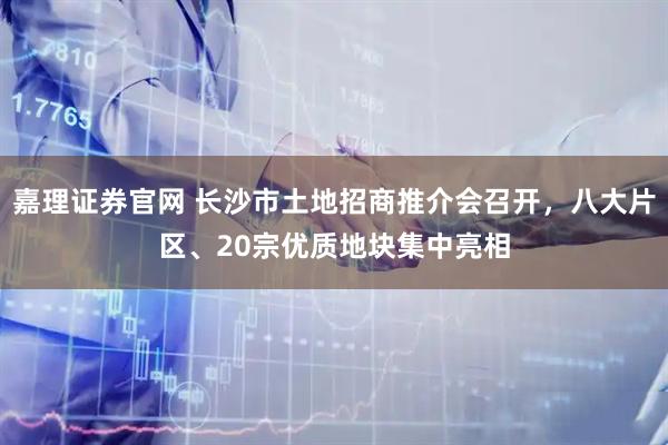 嘉理证券官网 长沙市土地招商推介会召开，八大片区、20宗优质地块集中亮相