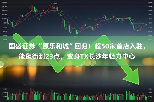 国盛证券 “原乐和城”回归！超50家首店入驻，能逛街到23点，变身TX长沙年轻力中心